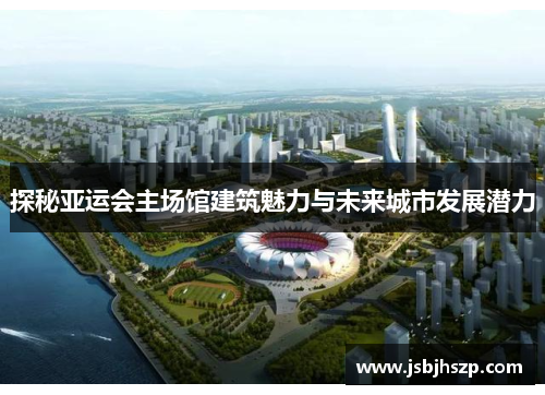 探秘亚运会主场馆建筑魅力与未来城市发展潜力