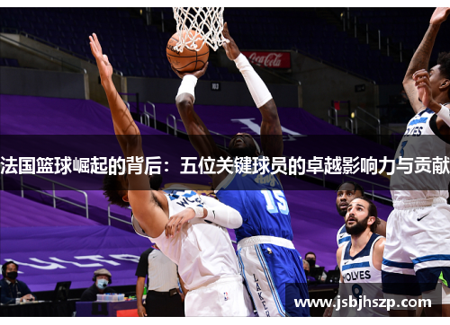 法国篮球崛起的背后：五位关键球员的卓越影响力与贡献