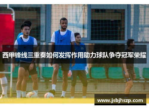 西甲锋线三重奏如何发挥作用助力球队争夺冠军荣耀